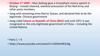 • October 1st 1949 – Mao Zedong gave a triumphant victory speech in
Beijing – crowds cheered, watched procession of the Red Army and
other party members
• Jiang with remaining army fled to Taiwan, and declared that to be the
legitimate Chinese government
• Jiang ruled Taiwan as Republic of China (ROC) and until 1971 it was
recognized as the only legitimate government of China – including the
United Nations
• Parts 1 – 4
• https://www.youtube.com/watch?v=02SHeHR3zOg
 