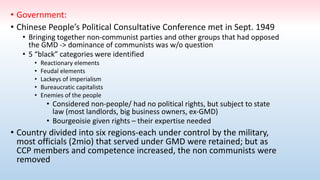• Government:
• Chinese People’s Political Consultative Conference met in Sept. 1949
• Bringing together non-communist parties and other groups that had opposed
the GMD -> dominance of communists was w/o question
• 5 “black” categories were identified
• Reactionary elements
• Feudal elements
• Lackeys of imperialism
• Bureaucratic capitalists
• Enemies of the people
• Considered non-people/ had no political rights, but subject to state
law (most landlords, big business owners, ex-GMD)
• Bourgeoisie given rights – their expertise needed
• Country divided into six regions-each under control by the military,
most officials (2mio) that served under GMD were retained; but as
CCP members and competence increased, the non communists were
removed
 