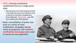 • 1954- a formal constitution
established China as a single-party
state
• Mao became the head of government -
> beneath him two vice chairmen and
a council of ministers headed by a
Prime Minister Zhou Enlai - was PM
from 1949 until 1976 (death)
• Mao’s consolidation of power was
built on a series of mass
mobilization campaigns during
which propaganda, self-criticism,
rectification and purges were used
to stamp out any opposition
 
