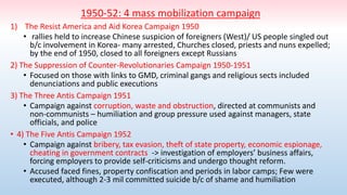 1950-52: 4 mass mobilization campaign
1) The Resist America and Aid Korea Campaign 1950
• rallies held to increase Chinese suspicion of foreigners (West)/ US people singled out
b/c involvement in Korea- many arrested, Churches closed, priests and nuns expelled;
by the end of 1950, closed to all foreigners except Russians
2) The Suppression of Counter-Revolutionaries Campaign 1950-1951
• Focused on those with links to GMD, criminal gangs and religious sects included
denunciations and public executions
3) The Three Antis Campaign 1951
• Campaign against corruption, waste and obstruction, directed at communists and
non-communists – humiliation and group pressure used against managers, state
officials, and police
• 4) The Five Antis Campaign 1952
• Campaign against bribery, tax evasion, theft of state property, economic espionage,
cheating in government contracts -> investigation of employers’ business affairs,
forcing employers to provide self-criticisms and undergo thought reform.
• Accused faced fines, property confiscation and periods in labor camps; Few were
executed, although 2-3 mil committed suicide b/c of shame and humiliation
 