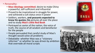 • Personality:
• Mao-ideology committed; desire to make China
a powerful, self-sufficient and influential
• Proved to be inspirational in struggle for power,
and achieved a cult status once in power
• Soldiers, workers, and peasants expected to
know his quotes; his pictures all over the place
and to study Mao’s Little Red Book
• Portrayed as savior of the nation, the voice of
truth, the source of all wisdom and benefactor
for the people
• People persuaded that careful study of Mao’s
thought would solve all problems
• Debatable- whether Mao was a “visionary
reformer” or whether he was driven by ambition
that overrode all moral scripts
 