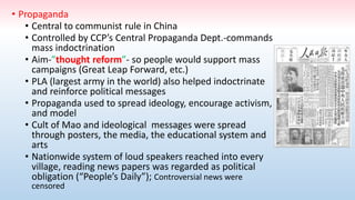 • Propaganda
• Central to communist rule in China
• Controlled by CCP’s Central Propaganda Dept.-commands
mass indoctrination
• Aim-”thought reform”- so people would support mass
campaigns (Great Leap Forward, etc.)
• PLA (largest army in the world) also helped indoctrinate
and reinforce political messages
• Propaganda used to spread ideology, encourage activism,
and model
• Cult of Mao and ideological messages were spread
through posters, the media, the educational system and
arts
• Nationwide system of loud speakers reached into every
village, reading news papers was regarded as political
obligation (“People’s Daily”); Controversial news were
censored
 
