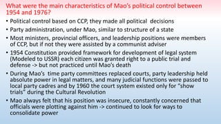 What were the main characteristics of Mao’s political control between
1954 and 1976?
• Political control based on CCP, they made all political decisions
• Party administration, under Mao, similar to structure of a state
• Most ministers, provincial officers, and leadership positions were members
of CCP, but if not they were assisted by a communist adviser
• 1954 Constitution provided framework for development of legal system
(Modeled to USSR) each citizen was granted right to a public trial and
defense -> but not practiced until Mao’s death
• During Mao’s time party committees replaced courts, party leadership held
absolute power in legal matters, and many judicial functions were passed to
local party cadres and by 1960 the court system existed only for “show
trials” during the Cultural Revolution
• Mao always felt that his position was insecure, constantly concerned that
officials were plotting against him -> continued to look for ways to
consolidate power
 