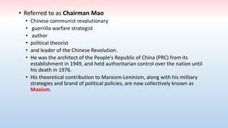 • Referred to as Chairman Mao
• Chinese communist revolutionary
• guerrilla warfare strategist
• author
• political theorist
• and leader of the Chinese Revolution.
• He was the architect of the People's Republic of China (PRC) from its
establishment in 1949, and held authoritarian control over the nation until
his death in 1976.
• His theoretical contribution to Marxism-Leninism, along with his military
strategies and brand of political policies, are now collectively known as
Maoism.
 