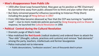 • Mao’s disappearance from Public Life
• 1959 after Great Leap Forward failed, Mao gave up his position as PRC Chairman/
he claimed time away from public allowed him to think and plan rather then worry
• But likely remained powerful influence (according to historian Philip Short)
including the purge of Peng Dehuai in 1957
• From 1962 Mao became obsessed w/ fear that the CCP was turning to “capitalist
road” – clue to more moderate policies pursued by Deng Xiaoping and Liu Shaoai in
response, he launched the Cultural Revolution in 1966
• Political Control during the Cultural Revolution
• Dramatic purge of Mao’s rivals
• Mao mobilized the Red Guards (radical students) and ordered them to attack the
“four olds” (thought, culture, practices and customs) and remove “bad elements”
among the party, teachers, intellectuals and former bourgeoisie
• Police instructed not to intervene
• Public denunciations, “confession sessions”, tens of thousands died in prison
 