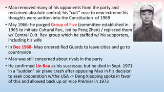 • Mao removed many of his opponents from the party and
reclaimed absolute control; his “cult” rose to new extreme his
thoughts were written into the Constitution of 1969
• May 1966- he purged Group of Five (committee established in
1965 to initiate Cultural Rev., led by Peng Zhen) / replaced them
w/ Central Cult. Rev. group which he staffed w/ his supporters,
including his wife
• In Dec 1968- Mao ordered Red Guards to leave cities and go to
countryside
• Mao was still concerned about rivals in the party
• He confirmed Lin Bau as his successor, but he died in Sept. 1971
in a “sudden” air plane crash after opposing Mao in his decision
to seek cooperation w/the USA -> Deng Xiaoping spoke in favor
of this and allowed back up on Vice Premier in 1973
 