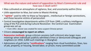 What was the nature and extent of opposition to Mao’s Communist rule and
how was it dealt with?
• Mao cultivated an atmosphere of vigilance, fear, and uncertainty within China
• Little opposition to Mao, but some to Maoist thinking
• “rightist” used to refer to those w/ bourgeois , intellectual or foreign connections,
and those became victims of persecution
• Central investigation departments within CCP from 1949, a military intelligence
wing of the PLA and during Cultural Revolution the Central Case Examination
group was set up
• From 1951- dossier was created for every suspect Chinese person
• Citizens encouraged to report on others
• Repressive methods: group criticism sessions (self-criticism) also larger mass
meetings when individuals publicly admitted crimes or denounced colleagues and
neighbors (in 1950; 3,000 such meetings in Shanghai)
• Admissions of guilt led to “rectifications” ranging from ritual humiliation, fines, loss
of job, property, or housing, forced labor, or prison; many committed suicide
 