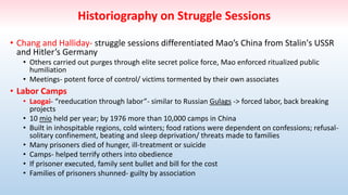 Historiography on Struggle Sessions
• Chang and Halliday- struggle sessions differentiated Mao’s China from Stalin's USSR
and Hitler’s Germany
• Others carried out purges through elite secret police force, Mao enforced ritualized public
humiliation
• Meetings- potent force of control/ victims tormented by their own associates
• Labor Camps
• Laogai- “reeducation through labor”- similar to Russian Gulags -> forced labor, back breaking
projects
• 10 mio held per year; by 1976 more than 10,000 camps in China
• Built in inhospitable regions, cold winters; food rations were dependent on confessions; refusal-
solitary confinement, beating and sleep deprivation/ threats made to families
• Many prisoners died of hunger, ill-treatment or suicide
• Camps- helped terrify others into obedience
• If prisoner executed, family sent bullet and bill for the cost
• Families of prisoners shunned- guilty by association
 