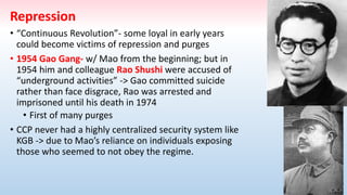 Repression
• “Continuous Revolution”- some loyal in early years
could become victims of repression and purges
• 1954 Gao Gang- w/ Mao from the beginning; but in
1954 him and colleague Rao Shushi were accused of
“underground activities” -> Gao committed suicide
rather than face disgrace, Rao was arrested and
imprisoned until his death in 1974
• First of many purges
• CCP never had a highly centralized security system like
KGB -> due to Mao’s reliance on individuals exposing
those who seemed to not obey the regime.
 