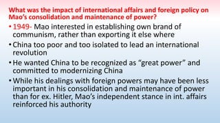 What was the impact of international affairs and foreign policy on
Mao’s consolidation and maintenance of power?
•1949- Mao interested in establishing own brand of
communism, rather than exporting it else where
•China too poor and too isolated to lead an international
revolution
•He wanted China to be recognized as “great power” and
committed to modernizing China
•While his dealings with foreign powers may have been less
important in his consolidation and maintenance of power
than for ex. Hitler, Mao’s independent stance in int. affairs
reinforced his authority
 