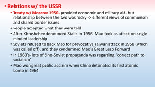 •Relations w/ the USSR
• Treaty w/ Moscow 1950- provided economic and military aid- but
relationship between the two was rocky -> different views of communism
and shared border issues
• People accepted what they were told
• After Khrushchev denounced Stalin in 1956- Mao took as attack on single-
minded leadership
• Soviets refused to back Mao for provocative Taiwan attack in 1958 (which
was called off), and they condemned Mao's Great Leap Forward
• In 1960’s- lots of Sino-Soviet propaganda was regarding “correct path to
socialism”
• Mao won great public acclaim when China detonated its first atomic
bomb in 1964
 