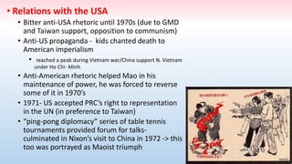 • Relations with the USA
• Bitter anti-USA rhetoric until 1970s (due to GMD
and Taiwan support, opposition to communism)
• Anti-US propaganda - kids chanted death to
American imperialism
• reached a peak during Vietnam war/China support N. Vietnam
under Ho Chi- Minh
• Anti-American rhetoric helped Mao in his
maintenance of power, he was forced to reverse
some of it in 1970’s
• 1971- US accepted PRC’s right to representation
in the UN (in preference to Taiwan)
• “ping-pong diplomacy” series of table tennis
tournaments provided forum for talks-
culminated in Nixon’s visit to China in 1972 -> this
too was portrayed as Maoist triumph
 
