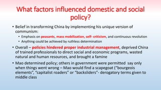 What factors influenced domestic and social
policy?
• Belief in transforming China by implementing his unique version of
communism:
• Emphasis on peasants, mass mobilization, self- criticism, and continuous revolution
• Anything could be achieved by ruthless determination
• Overall – policies hindered proper industrial management, deprived China
of trained professionals to direct social and economic programs, wasted
natural and human resources, and brought a famine
• Mao determined policy; others in government were permitted say only
when things went wrong – Mao would find a scapegoat (“bourgeois
elements”, “capitalist roaders” or “backsliders”- derogatory terms given to
middle class
 