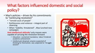 What factors influenced domestic and social
policy?
• Mao’s policies – driven by his commitments
to “continuing revolution”
• “remold souls of people”
• Ruthlessness and violence – integral part of
cleansing
• When “stability threatened” , Mao lunched new
campaigns
Anti-intellectual attitude/ only masses were
capable of carrying the revolution forward
• Education –contained mandatory labor/ hindered
academic achievement
• Intellectuals despised, anyone suspected of
thinking for themselves was subjected to “struggle
session”
 
