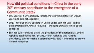 How did political conditions in China in the early
20th century contribute to the emergence of a
Communist State?
• 100 years of humiliation by foreigners following defeats in Opium
Wars and against Japanese;
• 1911- revolutionary uprising in China under Sun Yat Sen – led to
proclamation of Chinese Republic – the Qing Dynasty (since 1644)
collapsed
• Sun Yat Sun – ends up being the president of the national assembly;
republic established Jan. 1st 1912 – sun resigned and handed
presidency over to Yuan Shikai (military leader) – who tried to crown
himself emperor
 