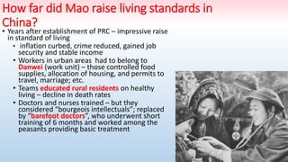 How far did Mao raise living standards in
China?
• Years after establishment of PRC – impressive raise
in standard of living
• inflation curbed, crime reduced, gained job
security and stable income
• Workers in urban areas had to belong to
Danwei (work unit) – those controlled food
supplies, allocation of housing, and permits to
travel, marriage; etc.
• Teams educated rural residents on healthy
living – decline in death rates
• Doctors and nurses trained – but they
considered “bourgeois intellectuals”; replaced
by “barefoot doctors”, who underwent short
training of 6 months and worked among the
peasants providing basic treatment
 
