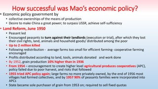 How successful was Mao’s economic policy?
• Economic policy government by
• collective ownerships of the means of production
• Desire to make China a great power; to surpass USSR, achieve self-sufficiency
• Land Reform, June 1950
• Peasant led
• Encouraged peasants to turn against their landlords (execution or trial), after which they lost
their civil rights, land, animals and household goods/ distributed among the poor
• Up to 2 million killed
• Following redistribution - average farms too small for efficient farming- cooperative farming
encouraged
• Profits distributed according to land, tools, animals donated and work done
• By 1952, grain production 10% higher than in 1936
• From 1954 – encouragement to create higher level agricultural produces cooperatives (APC),
policy failed due to poor harvest, and riots that followed
• 1955 tried APC policy again; large farms no more privately owned, by the end of 1956 most
villages had formed collectives, and by 1957 90% of peasants families were incorporated into
APCs
• State became sole purchaser of grain from 1953 on; required to sell fixed quotas
 