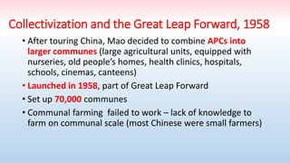 Collectivization and the Great Leap Forward, 1958
• After touring China, Mao decided to combine APCs into
larger communes (large agricultural units, equipped with
nurseries, old people’s homes, health clinics, hospitals,
schools, cinemas, canteens)
• Launched in 1958, part of Great Leap Forward
• Set up 70,000 communes
• Communal farming failed to work – lack of knowledge to
farm on communal scale (most Chinese were small farmers)
 