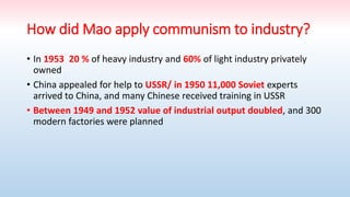 How did Mao apply communism to industry?
• In 1953 20 % of heavy industry and 60% of light industry privately
owned
• China appealed for help to USSR/ in 1950 11,000 Soviet experts
arrived to China, and many Chinese received training in USSR
• Between 1949 and 1952 value of industrial output doubled, and 300
modern factories were planned
 