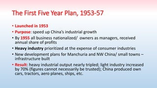 The First Five Year Plan, 1953-57
• Launched in 1953
• Purpose: speed up China’s industrial growth
• By 1955 all business nationalized/ owners as managers, received
annual share of profits
• Heavy industry prioritized at the expense of consumer industries
• New development plans for Manchuria and NW China/ small towns –
infrastructure built
• Result: heavy industrial output nearly tripled; light industry increased
by 70% (figures cannot necessarily be trusted); China produced own
cars, tractors, aero planes, ships, etc.
 