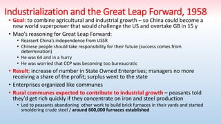 Industrialization and the Great Leap Forward, 1958
• Goal: to combine agricultural and industrial growth – so China could become a
new world superpower that would challenge the US and overtake GB in 15 y
• Mao’s reasoning for Great Leap Forward:
• Reassert China’s independence from USSR
• Chinese people should take responsibility for their future (success comes from
determination)
• He was 64 and in a hurry
• He was worried that CCP was becoming too bureaucratic
• Result: increase of number in State Owned Enterprises; managers no more
receiving a share of the profit; surplus went to the state
• Enterprises organized like communes
• Rural communes expected to contribute to industrial growth – peasants told
they’d get rich quickly if they concentrate on iron and steel production
• Led to peasants abandoning other work to build brick furnaces in their yards and started
smoldering crude steel / around 600,000 furnaces established
 