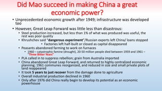 Did Mao succeed in making China a great
economic power?
• Unprecedented economic growth after 1949; infrastructure was developed
too
• However, Great Leap Forward was little less than disastrous:
• Steel production increased, but less than 1% of what was produced was useful, the
rest was poor quality
• Khrushchev said “dangerous experiment”/Russian experts left China/ loans stopped
• Factories left half-built or closed as capital disappeared
• Peasants abandoned farming to work on furnaces
• 1960 – catastrophic famine (drought), 20-50 million people died between 1959 and 1961 –
“Three Bitter Years”
• PLA called in to suppress rebellion; grain from Australia imported
• China abandoned Great Leap Forward, and returned to highly centralized economic
planning; 1961 communes reorganized, and reduced in size and small private plots of
land reappeared
• It took 5 years to just recover from the damage done to agriculture
• Overall industrial production declined in 1960
• Only after 1976 did China really begin to develop its potential as an economic
powerhouse
 