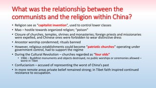 What was the relationship between the
communists and the religion within China?
• Religion see as “capitalist invention”, used to control lower classes
• Mao – hostile towards organized religion; “poison”
• Closure of churches, temples, shrines and monasteries; foreign priests and missionaries
were expelled, and Chinese ones were forbidden to wear distinctive dress
• Ancestor worship condemned; rituals banned
• However, religious establishments could become “patriotic churches” operating under
government control, had to support the regime
• During the Cultural Revolution – churches regarded as “four olds”
• 1966 – Buddhist monuments and objects destroyed, no public worships or ceremonies allowed –
worst in Tibet
• Confucianism – accused of representing the worst of China’s past
• In more remote areas private belief remained strong; in Tibet faith inspired continued
resistance to occupation.
 