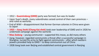 • 1912 – Guomindang (GMD) party was formed; Sun was its leader
• Upon Yuan’s death, many subordinates seized control of their own provinces –
and ruled as warlords.
• End of WWI – disappointment that former German colonies in China were given
to Japan
• 1925 – Jiang Jieshi (Chang Kai-shek) took over leadership of GMD and in 1926 he
undertook campaign against the warlords
• Mao Zedong – young communist – supported this move, as did many others
• Jiang, however, regarded communists a threat after a successful campaign in
Shanghai, turned his army to fight against communists – after which western
powers provided help to GMD – to keep communism out of China
• 1928 Jiang took over Beijing and established central government in Nanjing
 