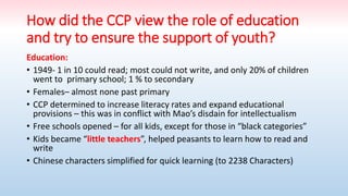 How did the CCP view the role of education
and try to ensure the support of youth?
Education:
• 1949- 1 in 10 could read; most could not write, and only 20% of children
went to primary school; 1 % to secondary
• Females– almost none past primary
• CCP determined to increase literacy rates and expand educational
provisions – this was in conflict with Mao’s disdain for intellectualism
• Free schools opened – for all kids, except for those in “black categories”
• Kids became “little teachers”, helped peasants to learn how to read and
write
• Chinese characters simplified for quick learning (to 2238 Characters)
 