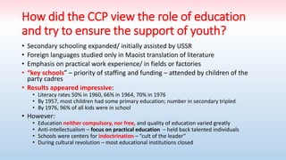 How did the CCP view the role of education
and try to ensure the support of youth?
• Secondary schooling expanded/ initially assisted by USSR
• Foreign languages studied only in Maoist translation of literature
• Emphasis on practical work experience/ in fields or factories
• “key schools” – priority of staffing and funding – attended by children of the
party cadres
• Results appeared impressive:
• Literacy rates 50% in 1960, 66% in 1964, 70% in 1976
• By 1957, most children had some primary education; number in secondary tripled
• By 1976, 96% of all kids were in school
• However:
• Education neither compulsory, nor free, and quality of education varied greatly
• Anti-intellectualism – focus on practical education – held back talented individuals
• Schools were centers for indoctrination – “cult of the leader”
• During cultural revolution – most educational institutions closed
 