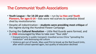 The Communist Youth Associations
• Youth League – for 14-28 year olds – run by Lu Hao and Youth
Pioneers, for ages 6-14 – kids wore red scarves to symbolize blood
shed by revolutionaries
• Despite all indoctrination – students were providing most critique of
the regime during the Hundred Flower Campaign
• During the Cultural Revolution – Little Red Guards were formed, and
in 1966 encouraged by Mao to take over “four olds”
• Enjoyed priority in public transport; travelled across China “spreading the
revolution” and destroying old culture
• Violence got out of hands, Mao used PLA to break up the Red Guard Units,
after which school opened again, but quality of education declined
 