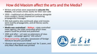 How did Maoism affect the arts and the Media?
• Writers and artists were expected to educate the
masses, not create artistic works for their own sake
• 1950 – traditional art allowed to continue alongside
more modern; Soviet inspired art containing
propagandist messages
• Old style poetry also continued; plays and movies
were overtly propagandist, and all literary works
censored
• Media was centralized - Xinhua – state controlled
news agency; the state controlled which news
papers could be printed and published
• 1965 and after – art seen as extensions of class
struggle – campaign against “old culture”
• Rigid censorship, and sale / possession of foreign
literature became punishable
• Libraries and museums closed and for 2 years, and
only Mao’s Red Book was printed
 