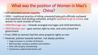 What was the position of Women in Mao’s
China?
• CCP advocated women equality
• 1950 – traditional practice of killing unwanted baby girls officially outlawed
and abolished, foot binding outlawed, and girls expected to go to school, and
women to work outside of home
• 1950 Marriage Law – forbade arranged marriages and child betrothals
• 1953 Election Law – gave women right to vote, and some joined the
government
• From 1950 on women had the same property rights as men
• However, policies towards women not always positive:
• Huge increases in number of divorces
• More burden: acting as workers and mothers
• Only 13% of party membership
• Communes undermined family unit
 