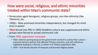 How were social, religious, and ethnic minorities
treated within Mao’s communist state?
• Persecution again bourgeois, religious groups, non-Han ethnicity (like
Tibetans), etc.
• 1940s – Mao promised minorities independence, but changed his mind
once in power
• Tibet forced into PRC in 1950/ Buddhist culture was suppressed and ethnic
groups were forced to accept communist rule
• From 1959, oppression increased
• Tibet national uprising because the government wanted to outlaw their culture –
imposed extreme policies that affected Tibetan economy, and self-sufficiency
negatively leading to a famine, in which ¼ of Tibetan population died
• 1974 – PLA forced closures of mosques and burned religious books
 
