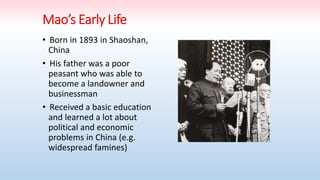 • Born in 1893 in Shaoshan,
China
• His father was a poor
peasant who was able to
become a landowner and
businessman
• Received a basic education
and learned a lot about
political and economic
problems in China (e.g.
widespread famines)
 