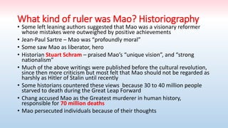 What kind of ruler was Mao? Historiography
• Some left leaning authors suggested that Mao was a visionary reformer
whose mistakes were outweighed by positive achievements
• Jean-Paul Sartre – Mao was “profoundly moral”
• Some saw Mao as liberator, hero
• Historian Stuart Schram – praised Mao’s “unique vision”, and “strong
nationalism”
• Much of the above writings were published before the cultural revolution,
since then more criticism but most felt that Mao should not be regarded as
harshly as Hitler of Stalin until recently
• Some historians countered these views because 30 to 40 million people
starved to death during the Great Leap Forward
• Chang accused Mao as the Greatest murderer in human history,
responsible for 70 million deaths
• Mao persecuted individuals because of their thoughts
 