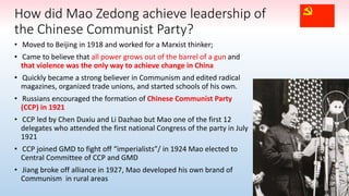 • Moved to Beijing in 1918 and worked for a Marxist thinker;
• Came to believe that all power grows out of the barrel of a gun and
that violence was the only way to achieve change in China
• Quickly became a strong believer in Communism and edited radical
magazines, organized trade unions, and started schools of his own.
• Russians encouraged the formation of Chinese Communist Party
(CCP) in 1921
• CCP led by Chen Duxiu and Li Dazhao but Mao one of the first 12
delegates who attended the first national Congress of the party in July
1921
• CCP joined GMD to fight off “imperialists”/ in 1924 Mao elected to
Central Committee of CCP and GMD
• Jiang broke off alliance in 1927, Mao developed his own brand of
Communism in rural areas
How did Mao Zedong achieve leadership of
the Chinese Communist Party?
 