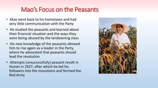 • Mao went back to his hometown and had
very little communication with the Party
• He studied the peasants and learned about
their financial situation and the ways they
were being abused by the landowning class
• His new knowledge of the peasants allowed
him to rise again as a leader in the Party,
where he advocated that peasants should
lead the revolution
• Attempts (unsuccessfully) peasant revolt in
Hunan in 1927; after which he led his
followers into the mountains and formed the
Red Army
 