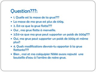 Question???:1. Quelle est la masse de ta grue???La masse de ma grue est plus de 610g.2. Est-ce que la grue flotte???Oui , ma grue flotte à merveille.3.Est-ce que ma grue peut supporter un poids de 500g???Oui, ma grue peut supporter un poids de 500g et même plus!!4. Quels modifications devrais-tu apporter à ta grue flottante???Bien , moi et ma coéquipier Nikki avons rajouté  une bouteille d’eau à l’arrière de notre grue.
