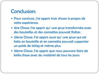 Conclusion:Pour conclure, j’ai appris trois choses à propos de cette expérience.1ère Chose: J’ai appris qu’ une grue transformée avec des bouteilles et des cannettes pouvait flotter.2ième Chose: J’ai appris aussi qu’ une grue qui est faite en bouteille et en cannette pouvait supporter un poids de 500g et même plus.3ième Chose: J’ai appris que nous pouvons faire de belle chose avec du matériel de tous les jours.