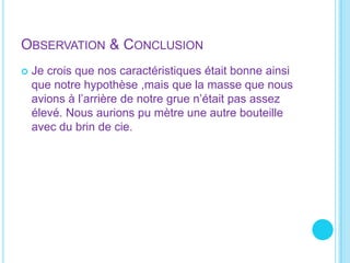 Observation & Conclusion Je crois que nos caractéristiques était bonne ainsi que notre hypothèse ,mais que la masse que nous avions à l’arrière de notre grue n’était pas assez élevé. Nous aurions pu mètre une autre bouteille avec du brin de cie.     