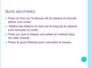 Suite des étapesFaire un trou sur le dessus de la cabane et ensuite placer une corde. Mettre des bâtons en bois sûr le long de la cabane pour enrouler la corde.Faire sur que le bateau est solide en mettent plus de colle chaude Peser la grue flottante pour connaitrela masse. 