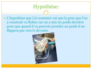 Hypothèse:L’hypothèse que j’ai constater est que la grue que l'on a construit va flotter car on a mis un poids derrière pour que quand il va pouvoir prendre un poids il ne flippera pas vers le devants.     