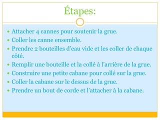 Étapes:Attacher 4 cannes pour soutenir la grue.Coller les canne ensemble.Prendre 2 bouteilles d’eau vide et les coller de chaque côté.Remplir une bouteille et la collé à l’arrière de la grue.Construire une petite cabane pour collé sur la grue.Coller la cabane sur le dessus de la grue.Prendre un bout de corde et l’attacher à la cabane.