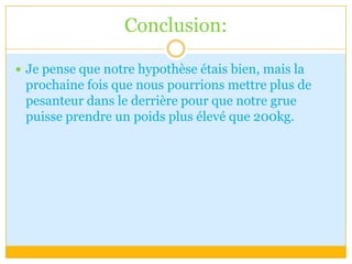 Conclusion:Je pense que notre hypothèse étais bien, mais la prochaine fois que nous pourrions mettre plus de pesanteur dans le derrière pour que notre grue puisse prendre un poids plus élevé que 200kg.