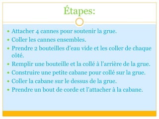 Étapes:Attacher 4 cannes pour soutenir la grue.Coller les cannes ensembles.Prendre 2 bouteilles d’eau vide et les coller de chaque côté.Remplir une bouteille et la collé à l’arrière de la grue.Construire une petite cabane pour collé sur la grue.Coller la cabane sur le dessus de la grue.Prendre un bout de corde et l’attacher à la cabane.