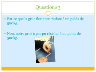 Question#3Est-ce que la grue flottante  résiste à un poids de 500kg.Non, notre grue à pas pu résister à un poids de 500kg.