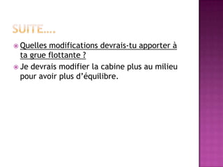  Quelles modifications devrais-tu apporter à
  ta grue flottante ?
 Je devrais modifier la cabine plus au milieu
  pour avoir plus d’équilibre.
 