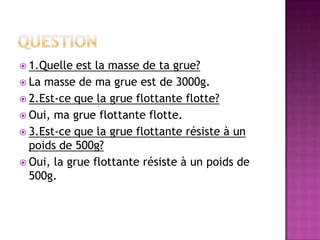  1.Quelle  est la masse de ta grue?
 La masse de ma grue est de 3000g.
 2.Est-ce que la grue flottante flotte?
 Oui, ma grue flottante flotte.
 3.Est-ce que la grue flottante résiste à un
  poids de 500g?
 Oui, la grue flottante résiste à un poids de
  500g.
 