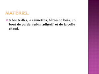 Matériel5 bouteilles, 4 cannettes, bâton de bois, un bout de corde, ruban adhésif et de la colle chaud.